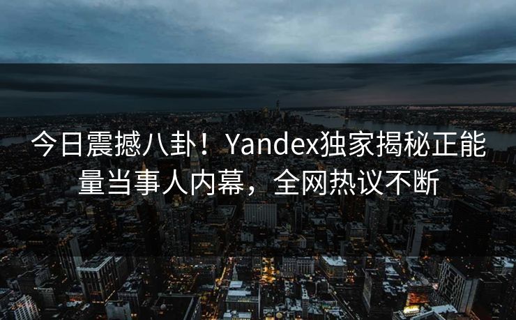 今日震撼八卦！Yandex独家揭秘正能量当事人内幕，全网热议不断