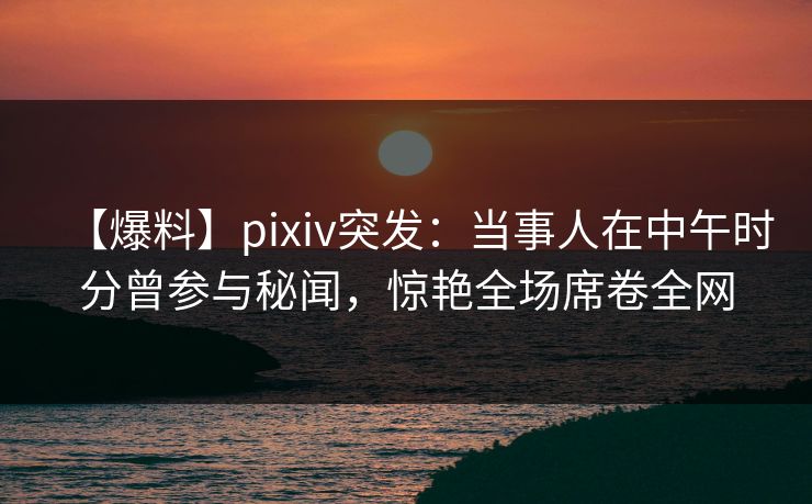 【爆料】pixiv突发：当事人在中午时分曾参与秘闻，惊艳全场席卷全网
