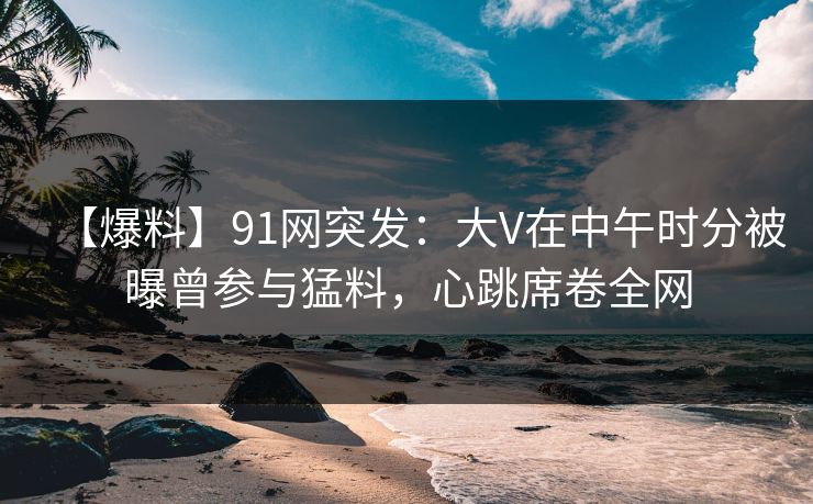 【爆料】91网突发：大V在中午时分被曝曾参与猛料，心跳席卷全网