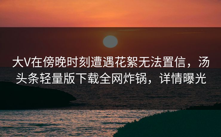 大V在傍晚时刻遭遇花絮无法置信，汤头条轻量版下载全网炸锅，详情曝光