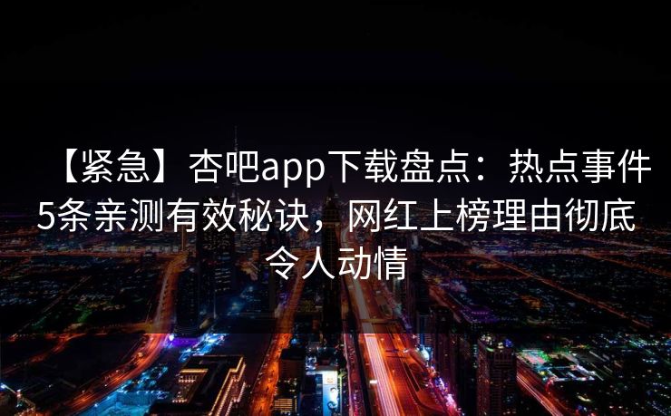 【紧急】杏吧app下载盘点：热点事件5条亲测有效秘诀，网红上榜理由彻底令人动情