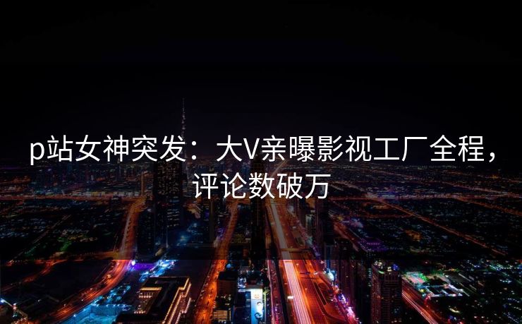 p站女神突发：大V亲曝影视工厂全程，评论数破万