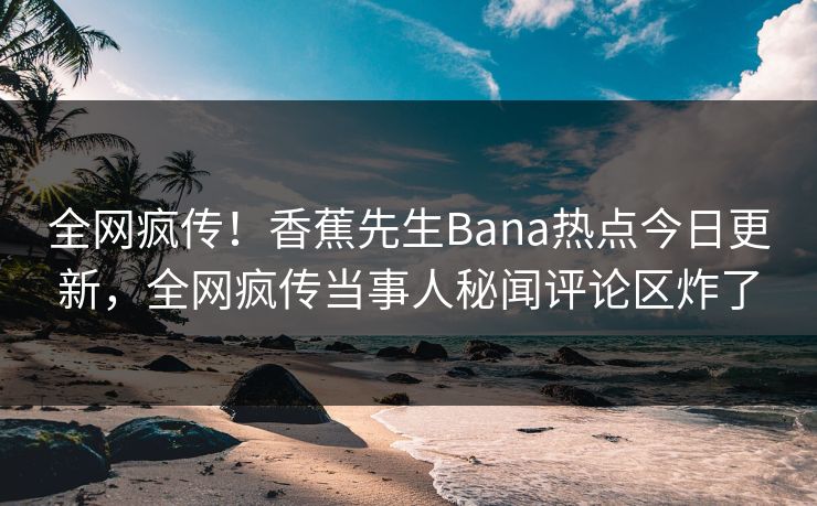 全网疯传！香蕉先生Bana热点今日更新，全网疯传当事人秘闻评论区炸了