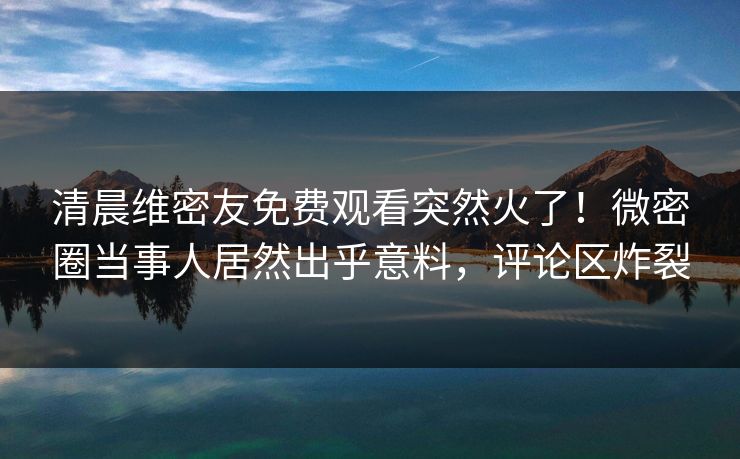 清晨维密友免费观看突然火了！微密圈当事人居然出乎意料，评论区炸裂
