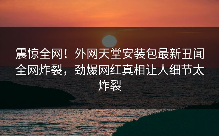 震惊全网！外网天堂安装包最新丑闻全网炸裂，劲爆网红真相让人细节太炸裂