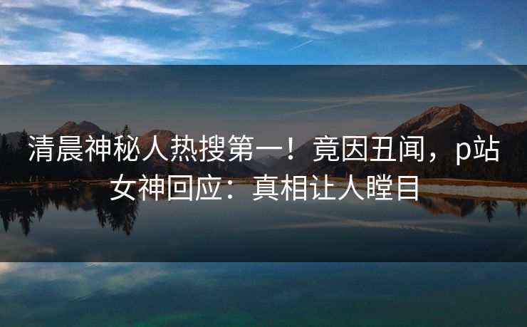 清晨神秘人热搜第一！竟因丑闻，p站女神回应：真相让人瞠目