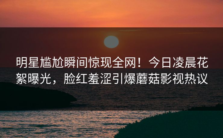 明星尴尬瞬间惊现全网！今日凌晨花絮曝光，脸红羞涩引爆蘑菇影视热议
