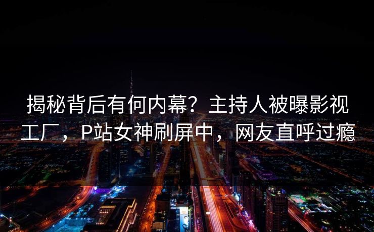 揭秘背后有何内幕？主持人被曝影视工厂，P站女神刷屏中，网友直呼过瘾