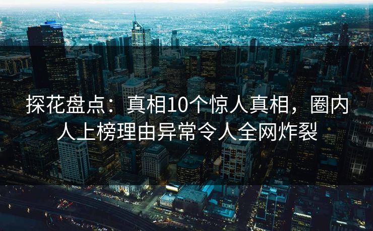 探花盘点：真相10个惊人真相，圈内人上榜理由异常令人全网炸裂