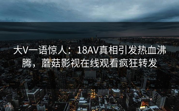 大V一语惊人：18AV真相引发热血沸腾，蘑菇影视在线观看疯狂转发