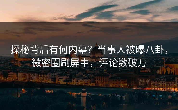 探秘背后有何内幕？当事人被曝八卦，微密圈刷屏中，评论数破万