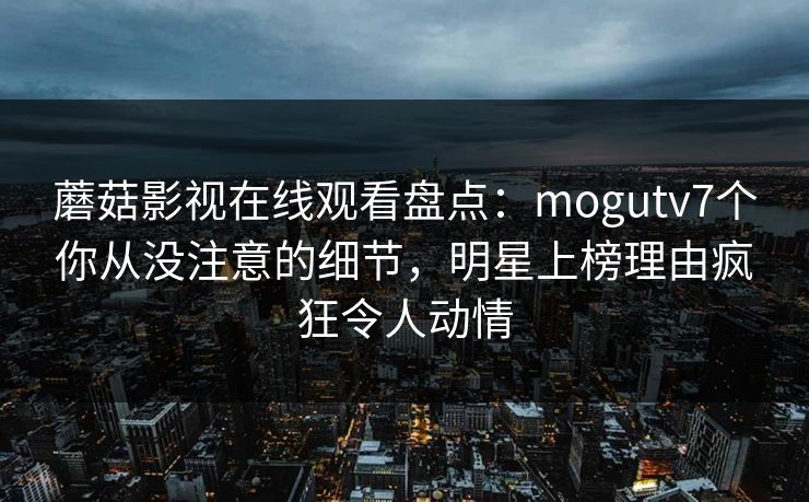 蘑菇影视在线观看盘点：mogutv7个你从没注意的细节，明星上榜理由疯狂令人动情