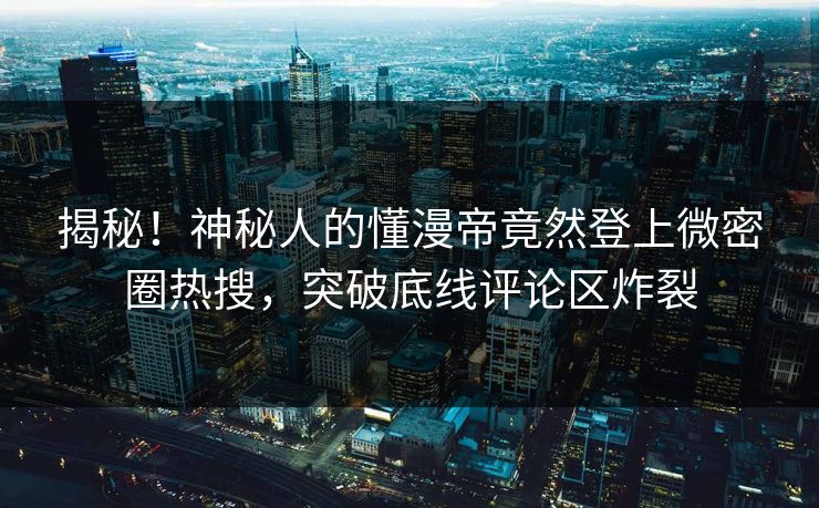 揭秘！神秘人的懂漫帝竟然登上微密圈热搜，突破底线评论区炸裂