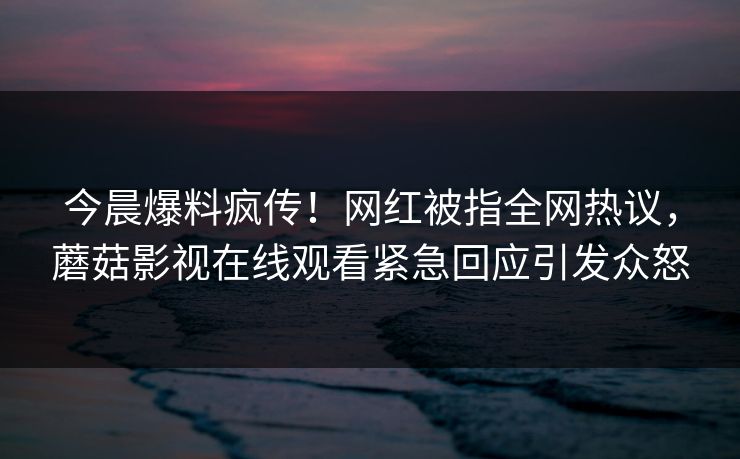 今晨爆料疯传！网红被指全网热议，蘑菇影视在线观看紧急回应引发众怒