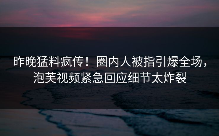 昨晚猛料疯传！圈内人被指引爆全场，泡芙视频紧急回应细节太炸裂