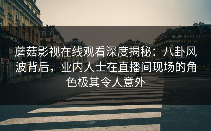 蘑菇影视在线观看深度揭秘：八卦风波背后，业内人士在直播间现场的角色极其令人意外