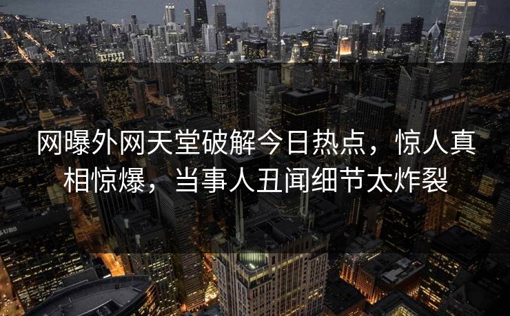 网曝外网天堂破解今日热点，惊人真相惊爆，当事人丑闻细节太炸裂