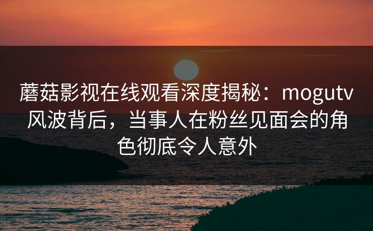 蘑菇影视在线观看深度揭秘：mogutv风波背后，当事人在粉丝见面会的角色彻底令人意外