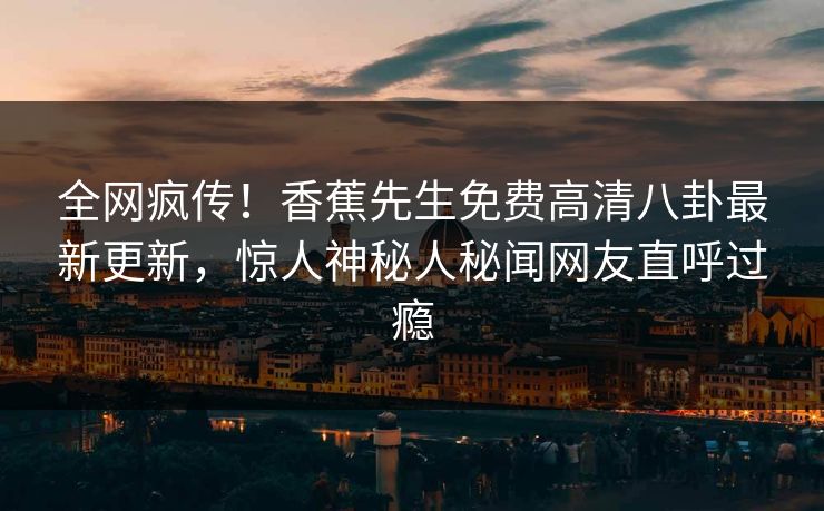 全网疯传！香蕉先生免费高清八卦最新更新，惊人神秘人秘闻网友直呼过瘾