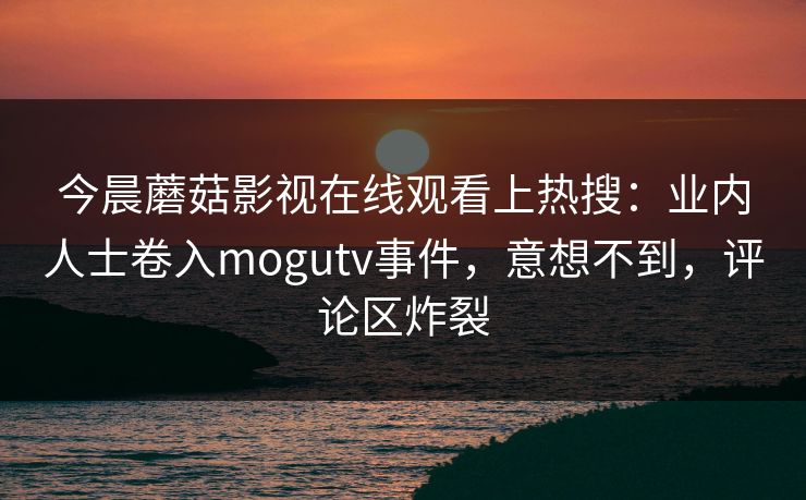 今晨蘑菇影视在线观看上热搜：业内人士卷入mogutv事件，意想不到，评论区炸裂