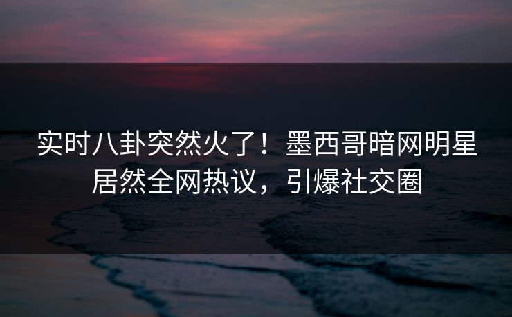 实时八卦突然火了！墨西哥暗网明星居然全网热议，引爆社交圈