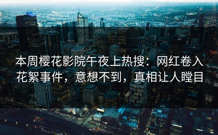 本周樱花影院午夜上热搜：网红卷入花絮事件，意想不到，真相让人瞠目
