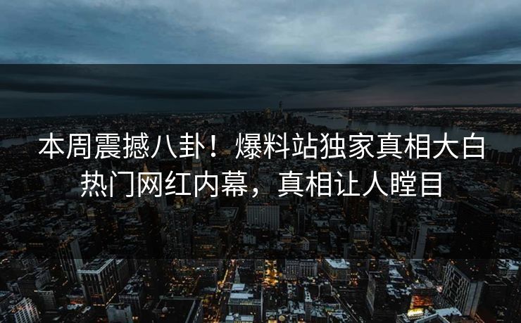 本周震撼八卦！爆料站独家真相大白热门网红内幕，真相让人瞠目