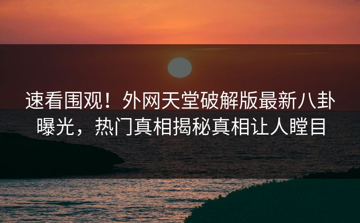 速看围观！外网天堂破解版最新八卦曝光，热门真相揭秘真相让人瞠目