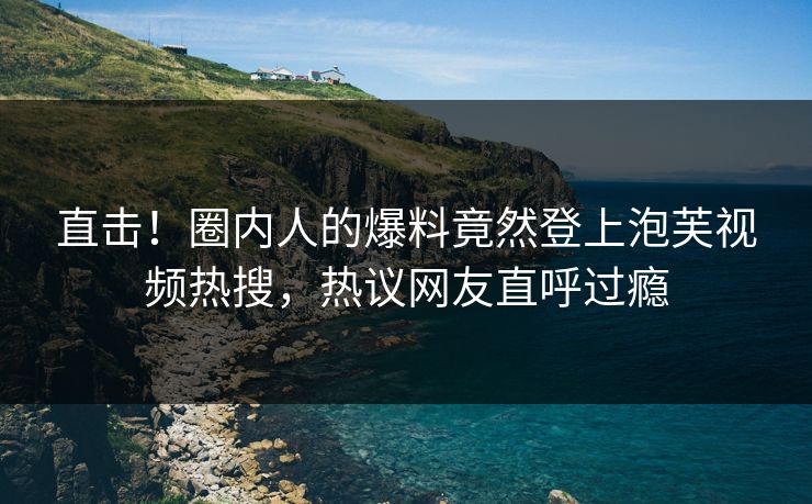直击！圈内人的爆料竟然登上泡芙视频热搜，热议网友直呼过瘾