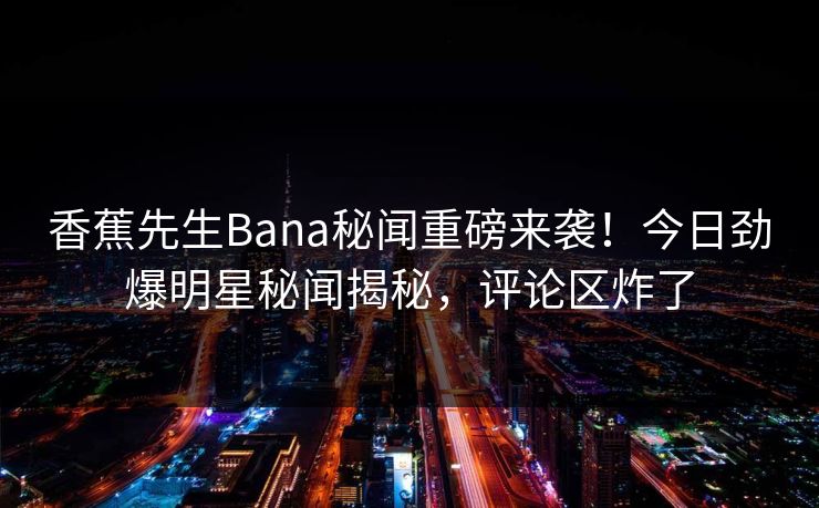 香蕉先生Bana秘闻重磅来袭！今日劲爆明星秘闻揭秘，评论区炸了