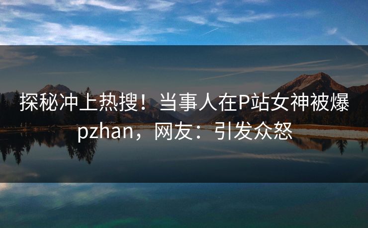 探秘冲上热搜！当事人在P站女神被爆pzhan，网友：引发众怒