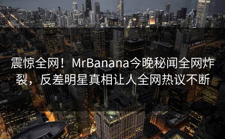 震惊全网！MrBanana今晚秘闻全网炸裂，反差明星真相让人全网热议不断