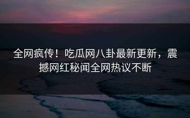 全网疯传！吃瓜网八卦最新更新，震撼网红秘闻全网热议不断