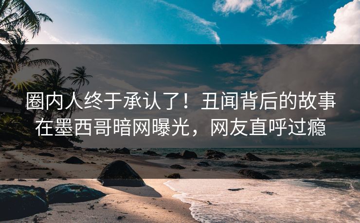 圈内人终于承认了！丑闻背后的故事在墨西哥暗网曝光，网友直呼过瘾