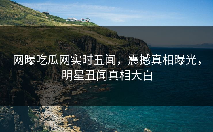 网曝吃瓜网实时丑闻，震撼真相曝光，明星丑闻真相大白