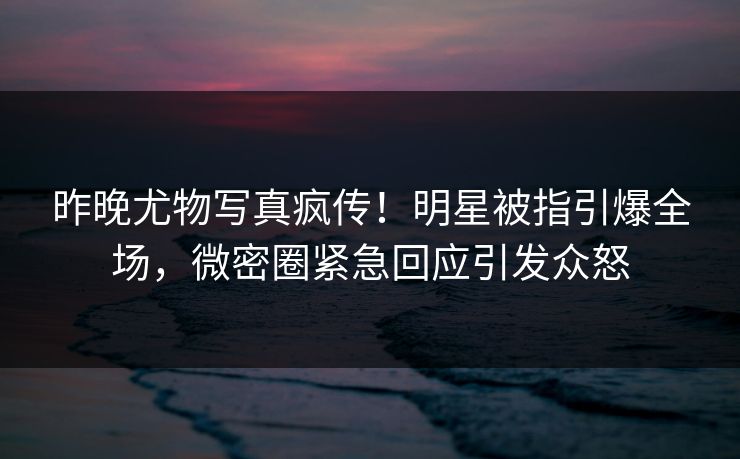 昨晚尤物写真疯传！明星被指引爆全场，微密圈紧急回应引发众怒