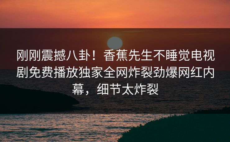 刚刚震撼八卦！香蕉先生不睡觉电视剧免费播放独家全网炸裂劲爆网红内幕，细节太炸裂