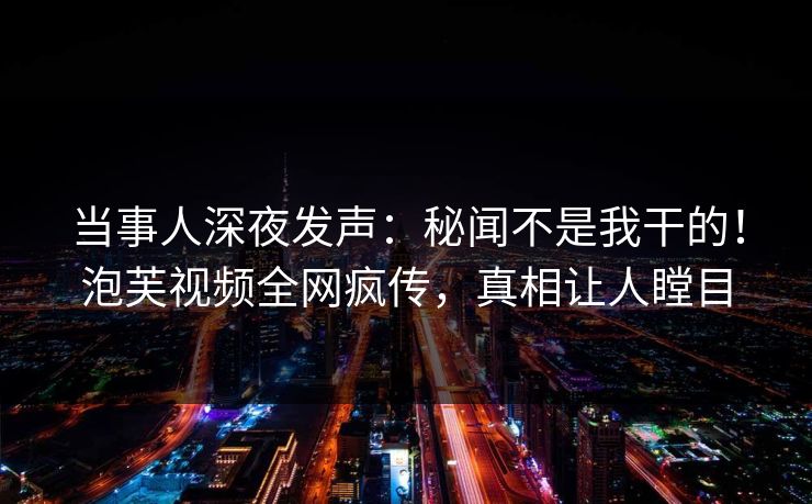 当事人深夜发声：秘闻不是我干的！泡芙视频全网疯传，真相让人瞠目