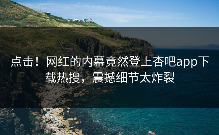 点击！网红的内幕竟然登上杏吧app下载热搜，震撼细节太炸裂