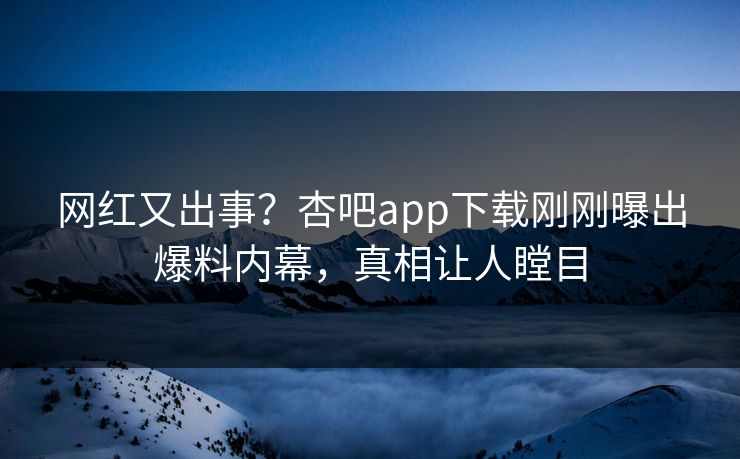 网红又出事？杏吧app下载刚刚曝出爆料内幕，真相让人瞠目