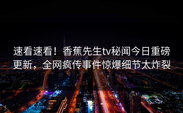 速看速看！香蕉先生tv秘闻今日重磅更新，全网疯传事件惊爆细节太炸裂