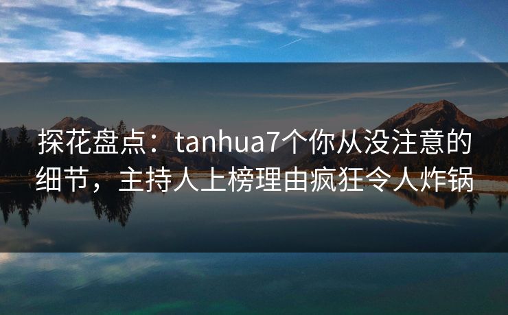 探花盘点：tanhua7个你从没注意的细节，主持人上榜理由疯狂令人炸锅