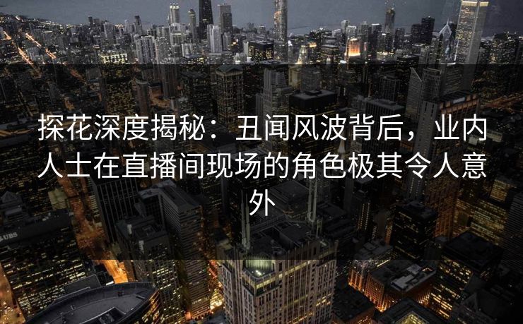 探花深度揭秘：丑闻风波背后，业内人士在直播间现场的角色极其令人意外