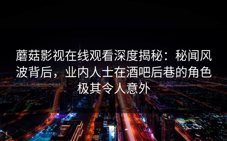 蘑菇影视在线观看深度揭秘：秘闻风波背后，业内人士在酒吧后巷的角色极其令人意外