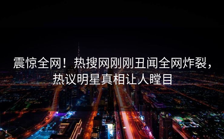 震惊全网！热搜网刚刚丑闻全网炸裂，热议明星真相让人瞠目