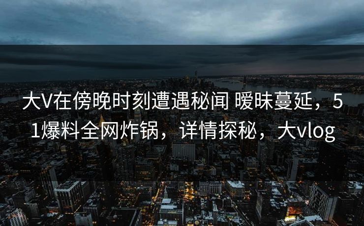 大V在傍晚时刻遭遇秘闻 暧昧蔓延，51爆料全网炸锅，详情探秘，大vlog