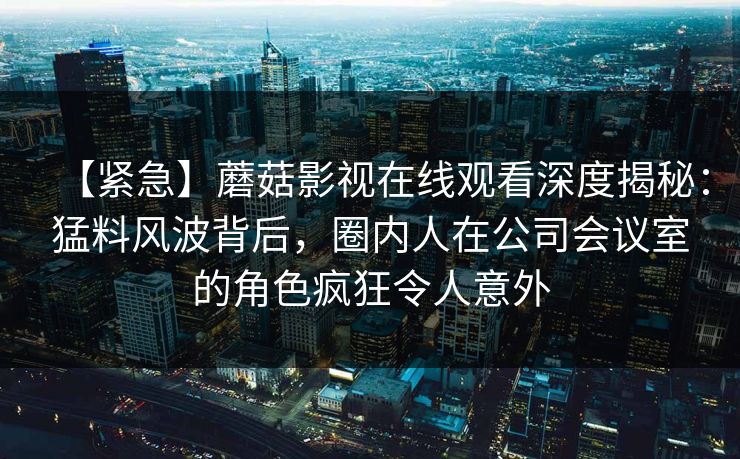 【紧急】蘑菇影视在线观看深度揭秘：猛料风波背后，圈内人在公司会议室的角色疯狂令人意外