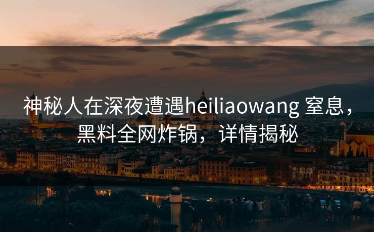 神秘人在深夜遭遇heiliaowang 窒息，黑料全网炸锅，详情揭秘
