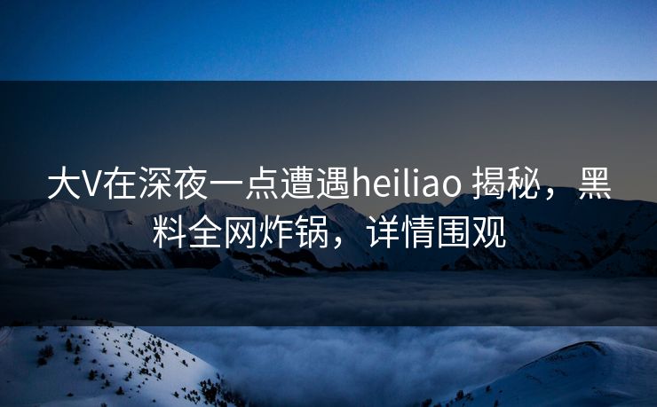 大V在深夜一点遭遇heiliao 揭秘，黑料全网炸锅，详情围观
