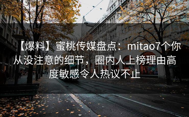 【爆料】蜜桃传媒盘点：mitao7个你从没注意的细节，圈内人上榜理由高度敏感令人热议不止